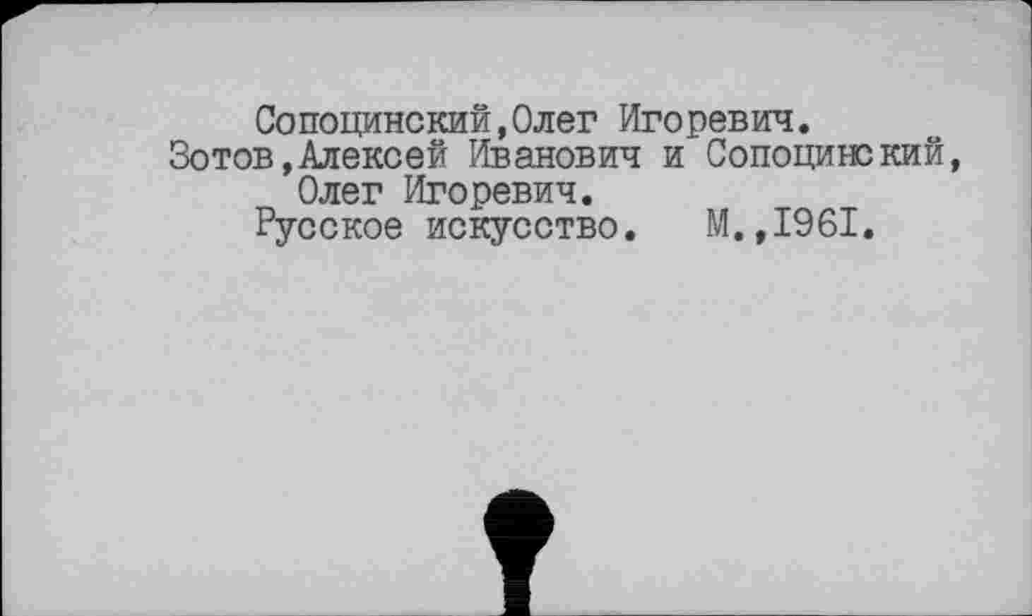 ﻿Сопоцинский,Олег Игоревич.
Зотов,Алексей Иванович и Сопоцишкий, Олег Игоревич.
Русское искусство. М.,1961.